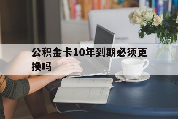 阿勒泰最新公积金卡10年到期必须更换吗方法分析(最方便真实的阿勒泰公积金卡几年不用会自动注销吗方法)