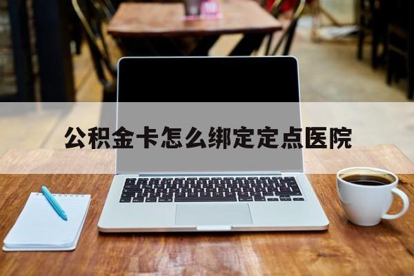 阿勒泰最新公积金卡怎么绑定定点医院方法分析(最方便真实的阿勒泰公积金怎么绑卡联名卡教程方法)