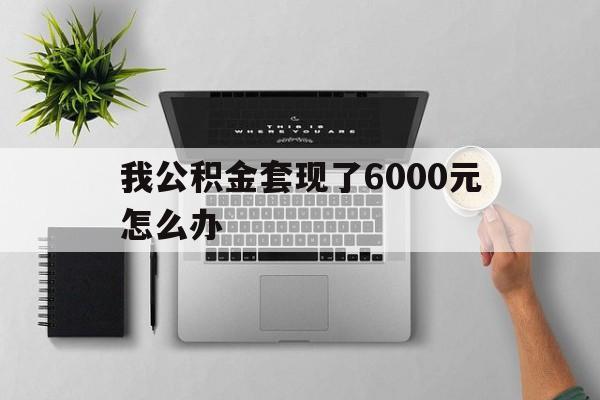 阿勒泰最新我公积金套现了6000元怎么办方法分析(最方便真实的阿勒泰住房公积金套取现金方法)